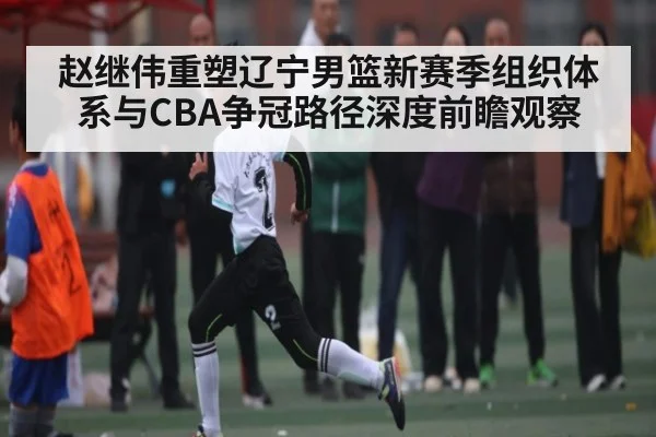 赵继伟重塑辽宁男篮新赛季组织体系与CBA争冠路径深度前瞻观察