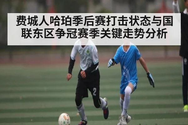 费城人哈珀季后赛打击状态与国联东区争冠赛季关键走势分析