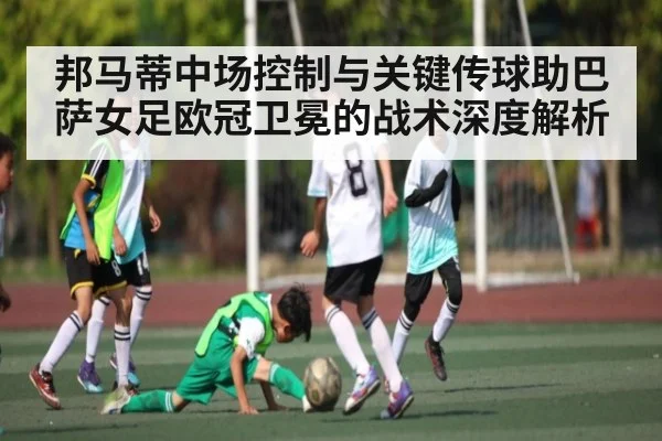 邦马蒂中场控制与关键传球助巴萨女足欧冠卫冕的战术深度解析