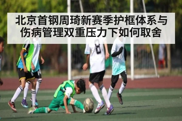 北京首钢周琦新赛季护框体系与伤病管理双重压力下如何取舍
